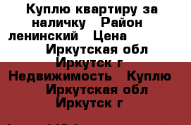 Куплю квартиру за наличку › Район ­ ленинский › Цена ­ 1 500 000 - Иркутская обл., Иркутск г. Недвижимость » Куплю   . Иркутская обл.,Иркутск г.